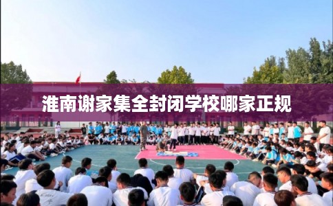 淮南谢家集全封闭学校哪家正规 淮南谢家集全封闭学校哪家正规