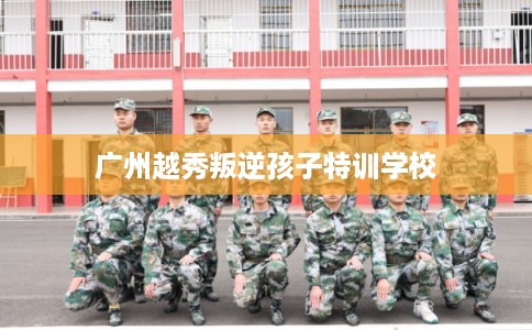 广州越秀叛逆孩子特训学校 广州越秀叛逆孩子特训学校