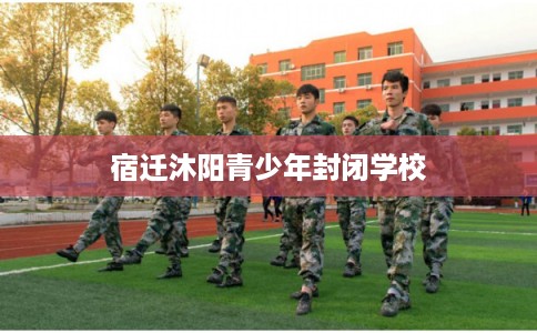 宿迁沐阳青少年封闭学校 宿迁沐阳青少年封闭学校