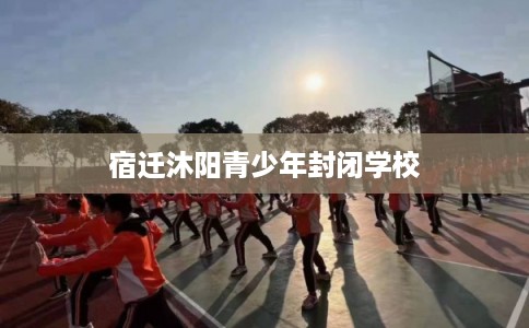 宿迁沐阳青少年封闭学校 宿迁沐阳青少年封闭学校