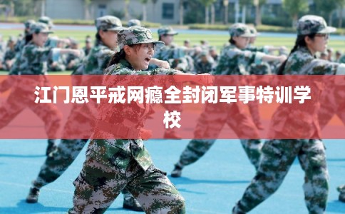 江门恩平戒网瘾全封闭军事特训学校