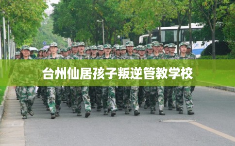 台州仙居孩子叛逆管教学校 台州仙居孩子叛逆管教学校