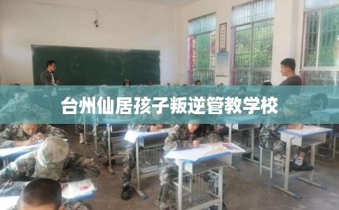 台州仙居孩子叛逆管教学校 台州仙居孩子叛逆管教学校