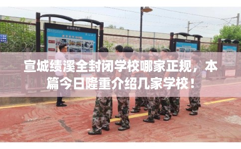 宣城绩溪全封闭学校哪家正规，本篇今日隆重介绍几家学校！