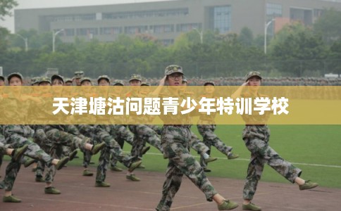 天津塘沽问题青少年特训学校 天津塘沽问题青少年特训学校