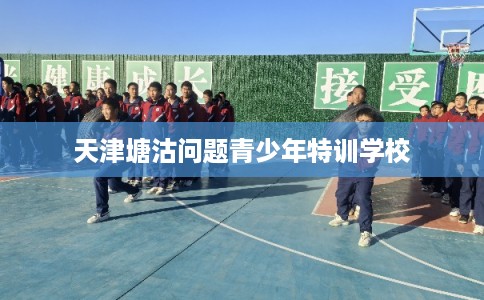 天津塘沽问题青少年特训学校 天津塘沽问题青少年特训学校