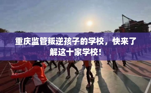重庆监管叛逆孩子的学校，快来了解这十家学校!