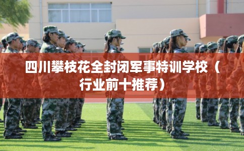 四川攀枝花全封闭军事特训学校（行业前十推荐）