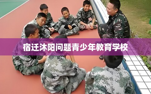 宿迁沐阳问题青少年教育学校