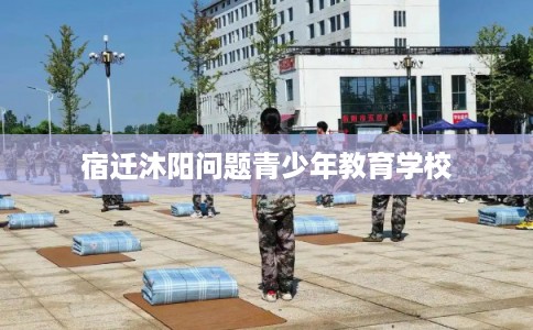 宿迁沐阳问题青少年教育学校