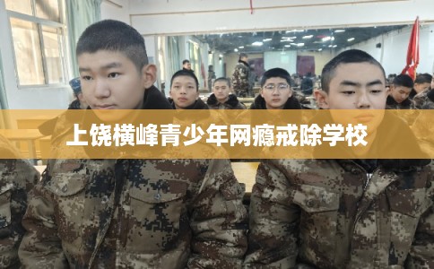 上饶横峰青少年网瘾戒除学校 上饶横峰青少年网瘾戒除学校