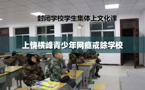 上饶横峰青少年网瘾戒除学校 上饶横峰青少年网瘾戒除学校