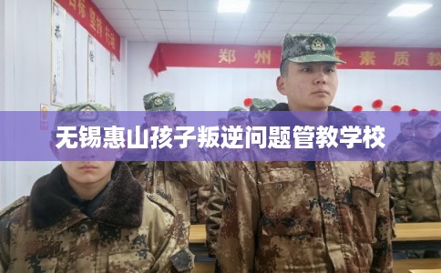 无锡惠山孩子叛逆问题管教学校 无锡惠山孩子叛逆问题管教学校