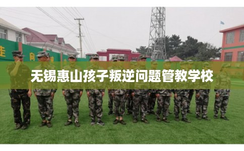 无锡惠山孩子叛逆问题管教学校 无锡惠山孩子叛逆问题管教学校