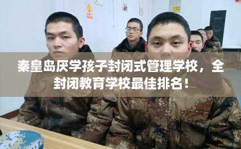 秦皇岛厌学孩子封闭式管理学校，全封闭教育学校最佳排名！