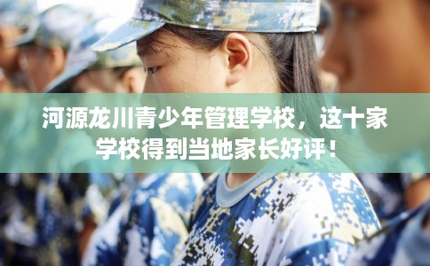 河源龙川青少年管理学校,这十家学校得到当地家长好评! 河源龙川青少年管理学校,这十家学校得到当地家长好评!
