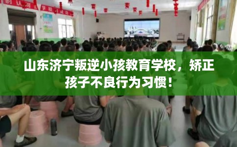 山东济宁叛逆小孩教育学校，矫正孩子不良行为习惯！