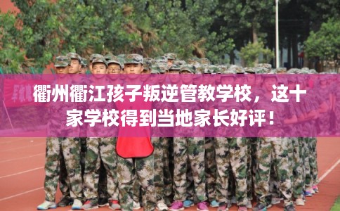 衢州衢江孩子叛逆管教学校，这十家学校得到当地家长好评！