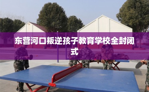 东营河口叛逆孩子教育学校全封闭式