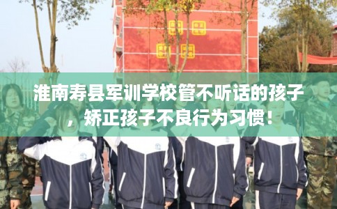 淮南寿县军训学校管不听话的孩子，矫正孩子不良行为习惯！