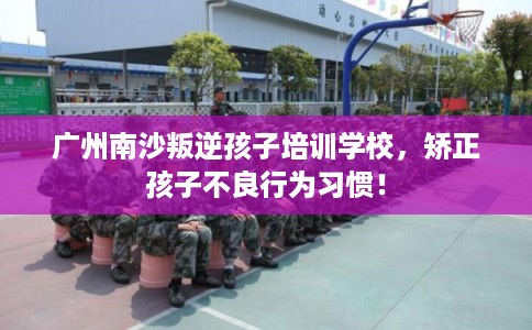 广州南沙叛逆孩子培训学校,矫正孩子不良行为习惯! 广州南沙叛逆孩子培训学校,矫正孩子不良行为习惯!