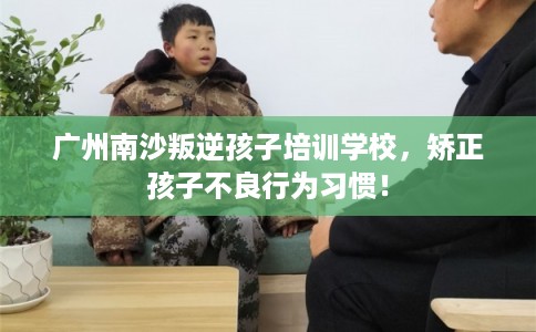 广州南沙叛逆孩子培训学校,矫正孩子不良行为习惯! 广州南沙叛逆孩子培训学校,矫正孩子不良行为习惯!