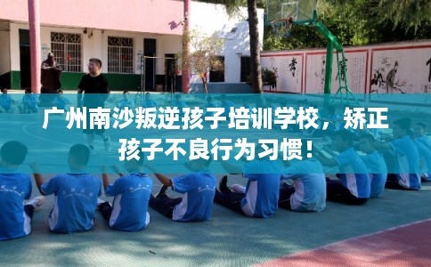 广州南沙叛逆孩子培训学校，矫正孩子不良行为习惯！