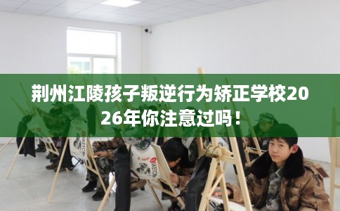 荆州江陵孩子叛逆行为矫正学校2026年你注意过吗！