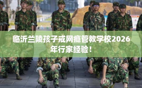 临沂兰陵孩子戒网瘾管教学校2026年行家经验！