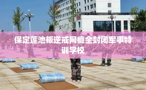 保定莲池叛逆戒网瘾全封闭军事特训学校 保定莲池叛逆戒网瘾全封闭军事特训学校