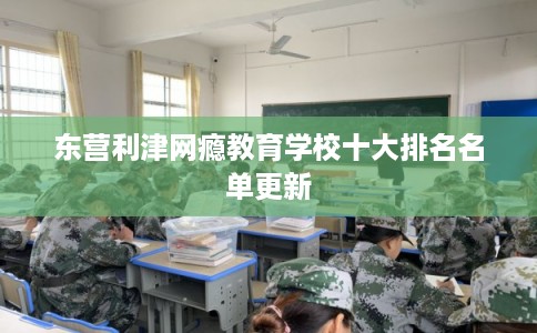 东营利津网瘾教育学校十大排名名单更新