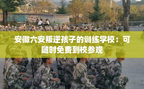 安徽六安叛逆孩子的训练学校:可随时免费到校参观 安徽六安叛逆孩子的训练学校:可随时免费到校参观