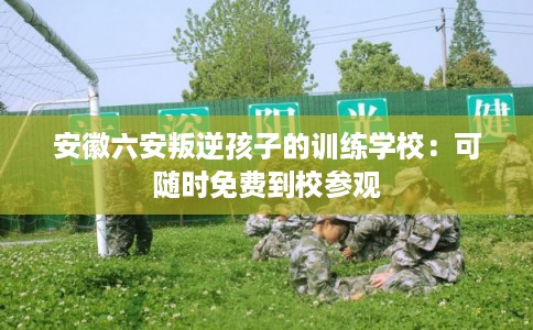 安徽六安叛逆孩子的训练学校:可随时免费到校参观 安徽六安叛逆孩子的训练学校:可随时免费到校参观