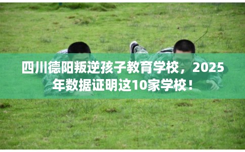 四川德阳叛逆孩子教育学校,2025年数据证明这10家学校! 四川德阳叛逆孩子教育学校,2025年数据证明这10家学校!
