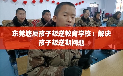 东莞塘厦孩子叛逆教育学校：解决孩子叛逆期问题
