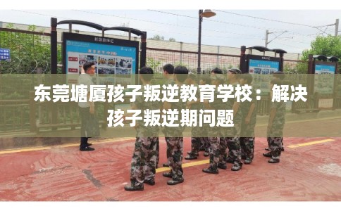 东莞塘厦孩子叛逆教育学校：解决孩子叛逆期问题