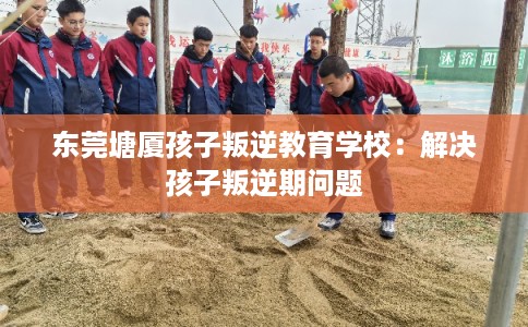 东莞塘厦孩子叛逆教育学校：解决孩子叛逆期问题