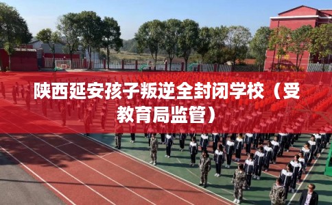 陕西延安孩子叛逆全封闭学校（受教育局监管）