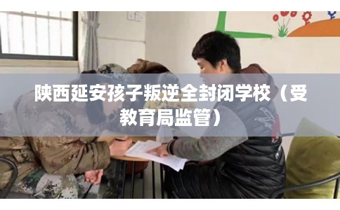 陕西延安孩子叛逆全封闭学校（受教育局监管）