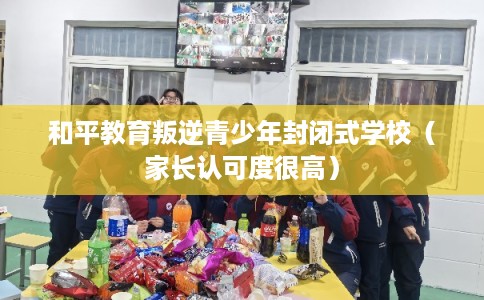 和平教育叛逆青少年封闭式学校(家长认可度很高) 和平教育叛逆青少年封闭式学校(家长认可度很高)