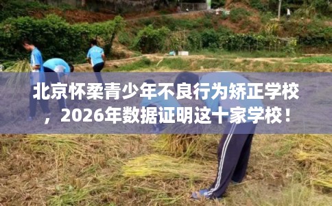 北京怀柔青少年不良行为矫正学校，2026年数据证明这十家学校！