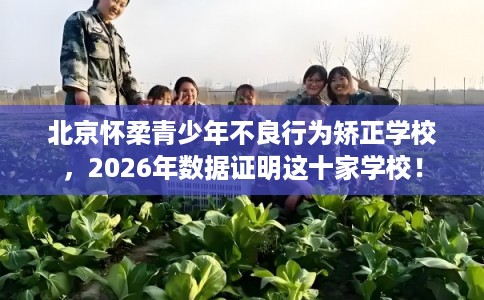 北京怀柔青少年不良行为矫正学校，2026年数据证明这十家学校！