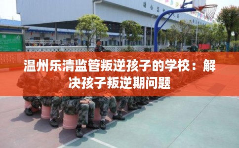 温州乐清监管叛逆孩子的学校:解决孩子叛逆期问题 温州乐清监管叛逆孩子的学校:解决孩子叛逆期问题