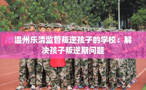 温州乐清监管叛逆孩子的学校:解决孩子叛逆期问题 温州乐清监管叛逆孩子的学校:解决孩子叛逆期问题