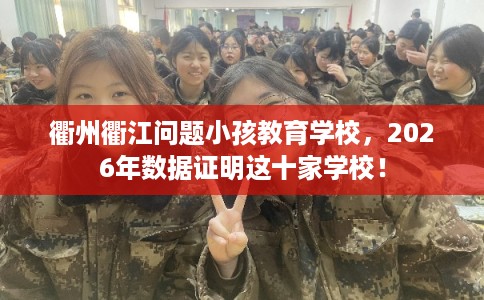 衢州衢江问题小孩教育学校，2026年数据证明这十家学校！