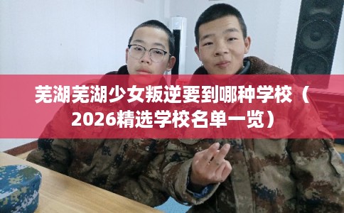 芜湖芜湖少女叛逆要到哪种学校（2026精选学校名单一览）
