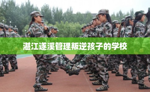 湛江遂溪管理叛逆孩子的学校 湛江遂溪管理叛逆孩子的学校