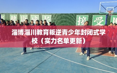 淄博淄川教育叛逆青少年封闭式学校（实力名单更新）