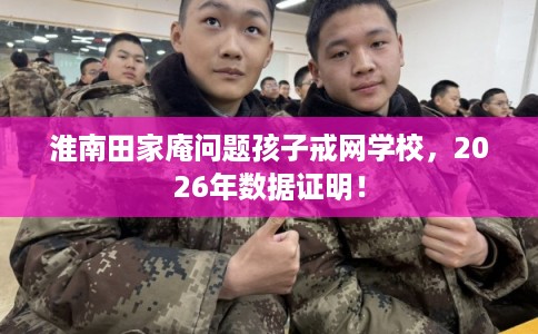 淮南田家庵问题孩子戒网学校,2026年数据证明! 淮南田家庵问题孩子戒网学校,2026年数据证明!