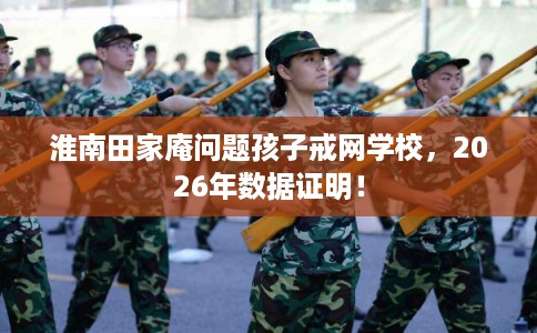 淮南田家庵问题孩子戒网学校,2026年数据证明! 淮南田家庵问题孩子戒网学校,2026年数据证明!